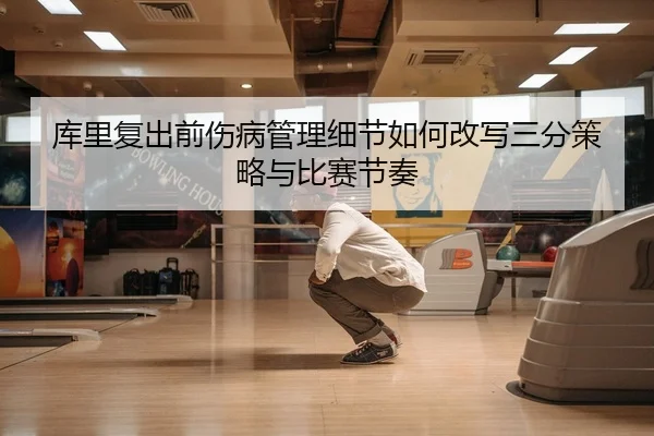 库里复出前伤病管理细节如何改写三分策略与比赛节奏