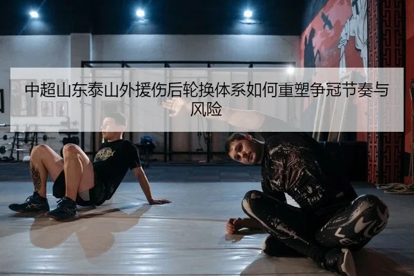 中超山东泰山外援伤后轮换体系如何重塑争冠节奏与风险